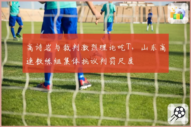 高诗岩与裁判激烈理论吃T，山东高速教练组集体抗议判罚尺度