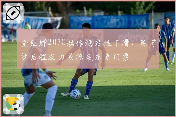 全红婵207C动作稳定性下滑，陈芋汐后程发力或抢走东京门票