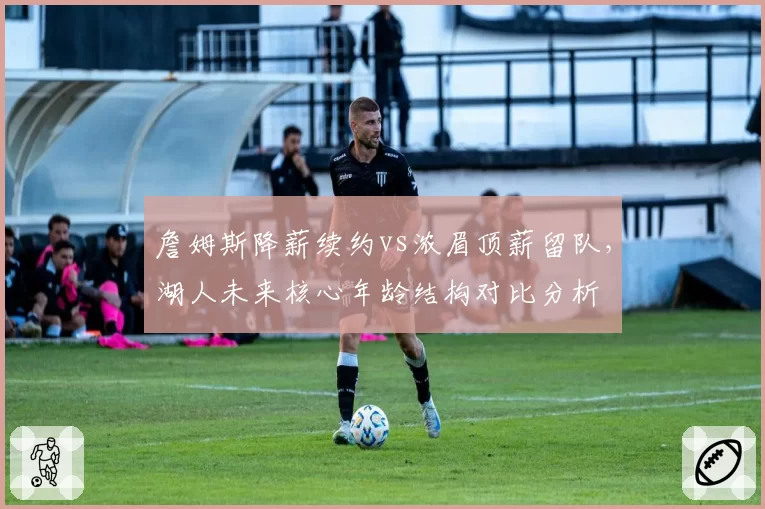 詹姆斯降薪续约vs浓眉顶薪留队，湖人未来核心年龄结构对比分析
