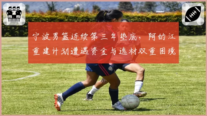 宁波男篮连续第三年垫底，阿的江重建计划遭遇资金与选材双重困境