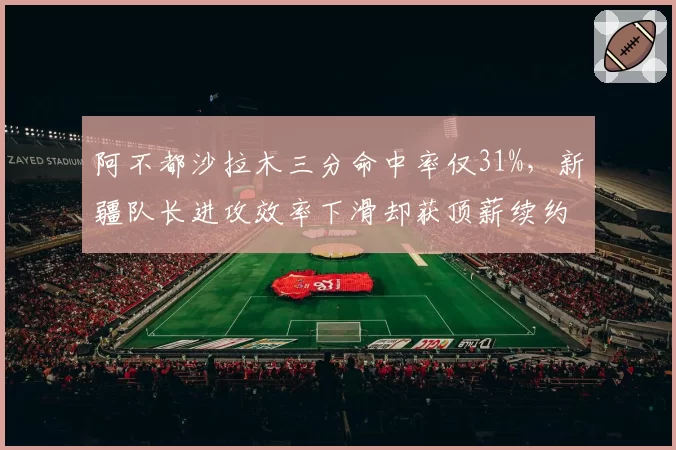 阿不都沙拉木三分命中率仅31%，新疆队长进攻效率下滑却获顶薪续约引讨论