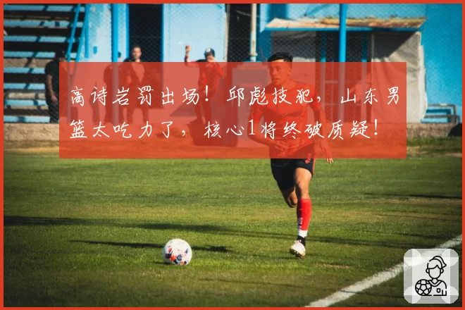 高诗岩罚出场!邱彪技犯,山东男篮太吃力了,核心1将终破质疑!