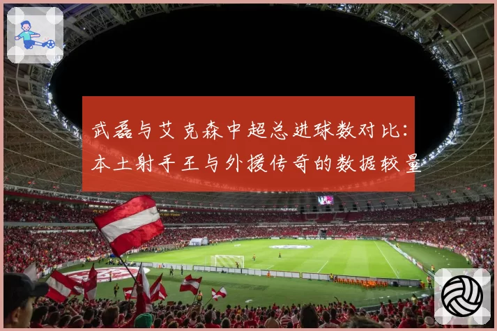 武磊与艾克森中超总进球数对比：本土射手王与外援传奇的数据较量