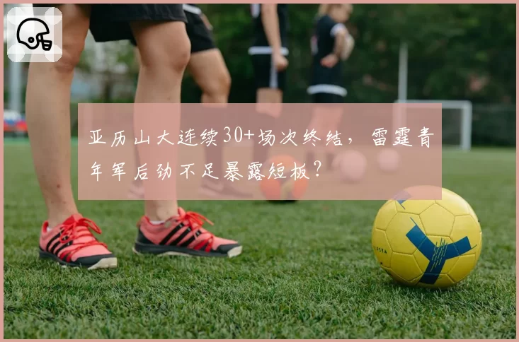 亚历山大连续30+场次终结，雷霆青年军后劲不足暴露短板？