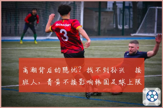 高潮背后的隐忧?找不到孙兴慜接班人,青黄不接影响韩国足球上限