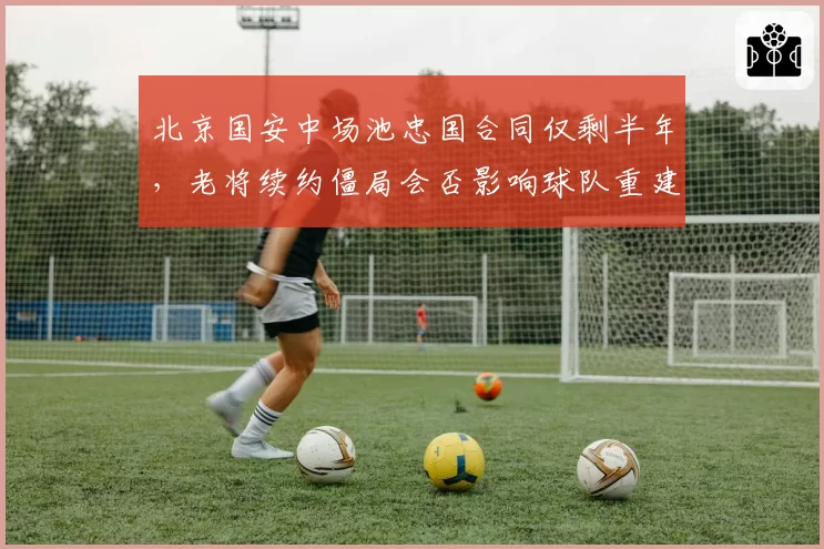 北京国安中场池忠国合同仅剩半年，老将续约僵局会否影响球队重建？