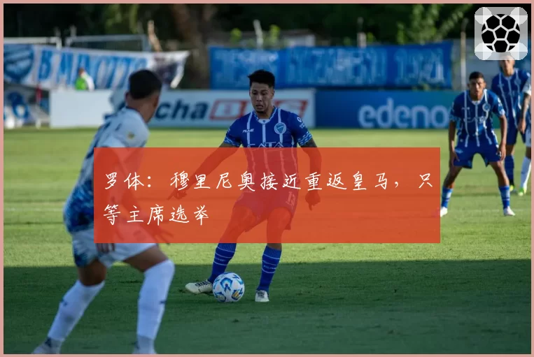罗体：穆里尼奥接近重返皇马，只等主席选举