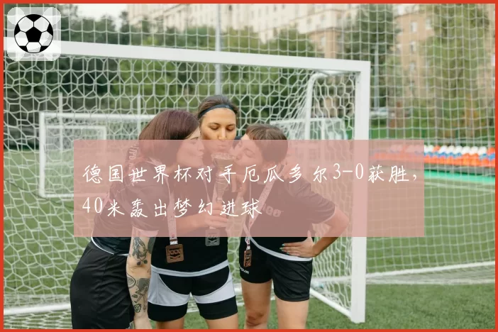 德国世界杯对手厄瓜多尔3-0获胜,40米轰出梦幻进球
