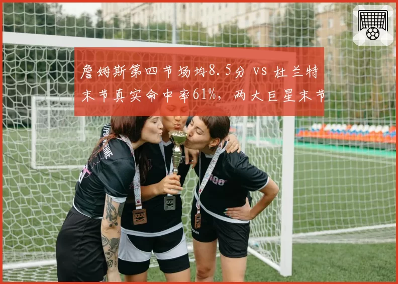詹姆斯第四节场均8.5分 vs 杜兰特末节真实命中率61%,两大巨星末节统治力数据解析