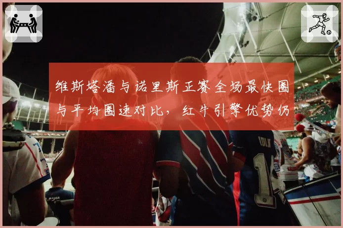 维斯塔潘与诺里斯正赛全场最快圈与平均圈速对比，红牛引擎优势仍在扩大