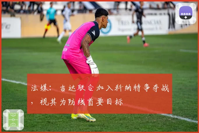 法媒：吉达联合加入科纳特争夺战，视其为防线首要目标