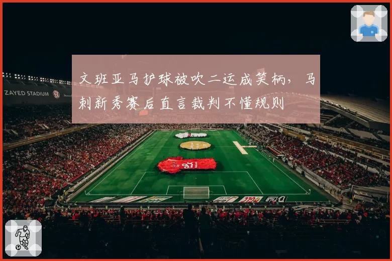 文班亚马护球被吹二运成笑柄，马刺新秀赛后直言裁判不懂规则