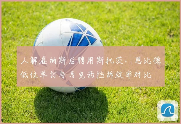 人解雇纳斯后聘用斯托茨，恩比德低位单打与马克西挡拆效率对比