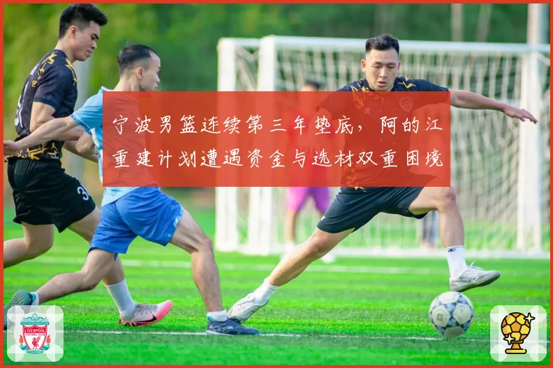 宁波男篮连续第三年垫底，阿的江重建计划遭遇资金与选材双重困境