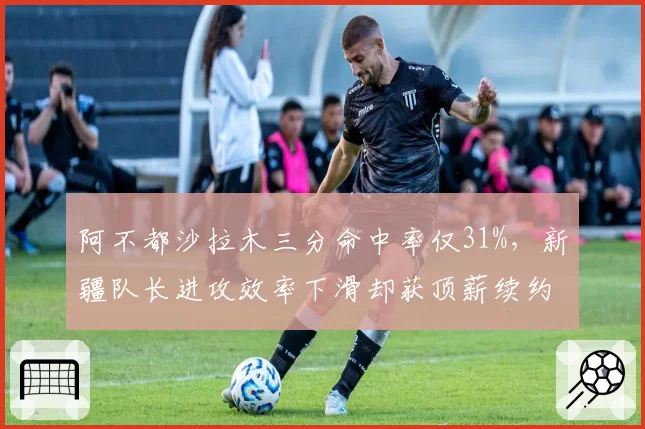 阿不都沙拉木三分命中率仅31%，新疆队长进攻效率下滑却获顶薪续约引讨论