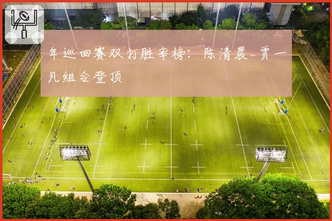 年巡回赛双打胜率榜：陈清晨_贾一凡组合登顶