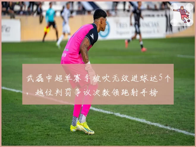 武磊中超单赛季被吹无效进球达5个,越位判罚争议次数领跑射手榜