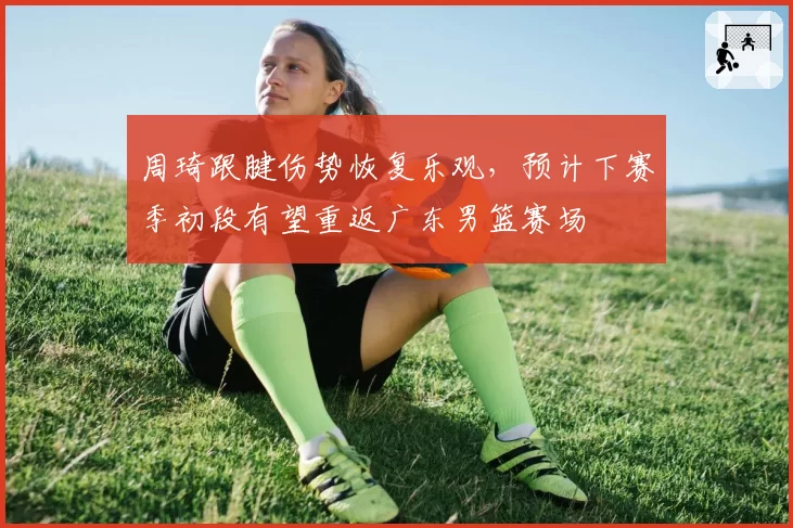 周琦跟腱伤势恢复乐观，预计下赛季初段有望重返广东男篮赛场