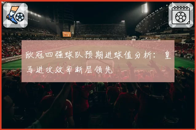 欧冠四强球队预期进球值分析：皇马进攻效率断层领先