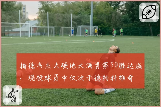 梅德韦杰夫硬地大满贯第50胜达成,现役球员中仅次于德约科维奇