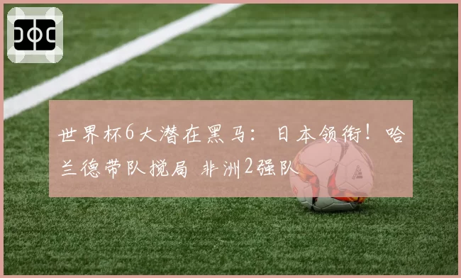 世界杯6大潜在黑马：日本领衔！哈兰德带队搅局 非洲2强队
