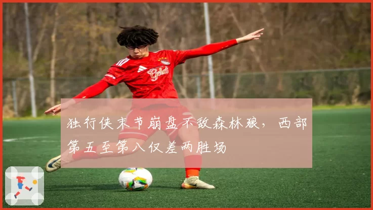 独行侠末节崩盘不敌森林狼,西部第五至第八仅差两胜场