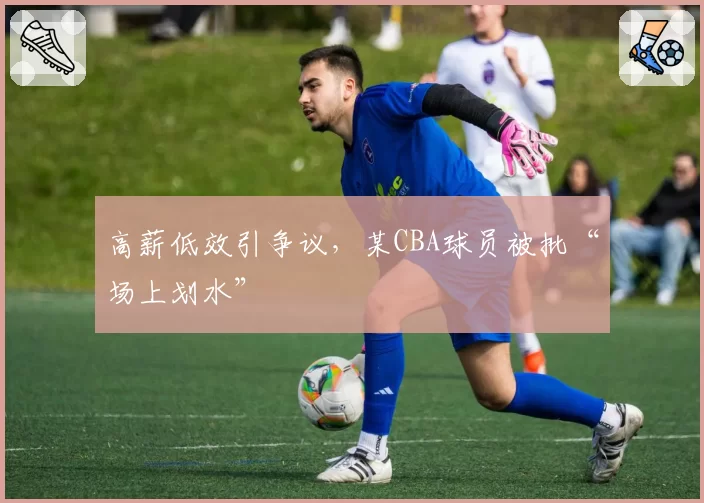 高薪低效引争议，某CBA球员被批“场上划水”