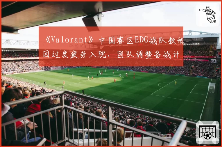 《Valorant》中国赛区EDG战队教练因过度疲劳入院,团队调整备战计划