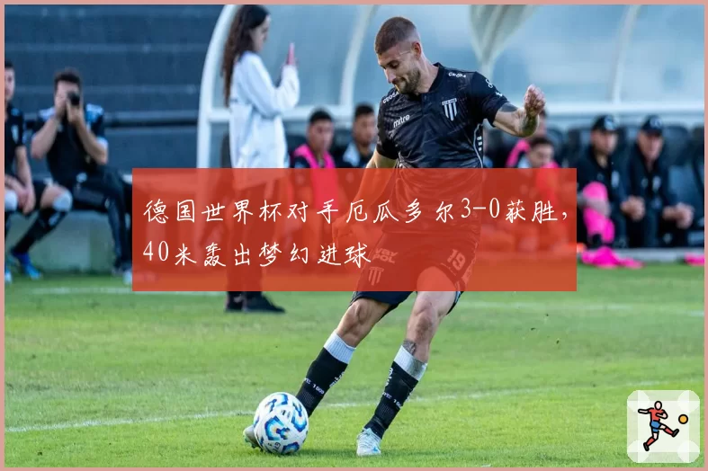德国世界杯对手厄瓜多尔3-0获胜,40米轰出梦幻进球