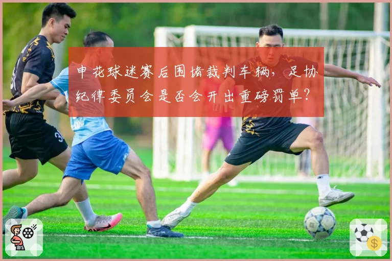 申花球迷赛后围堵裁判车辆,足协纪律委员会是否会开出重磅罚单?