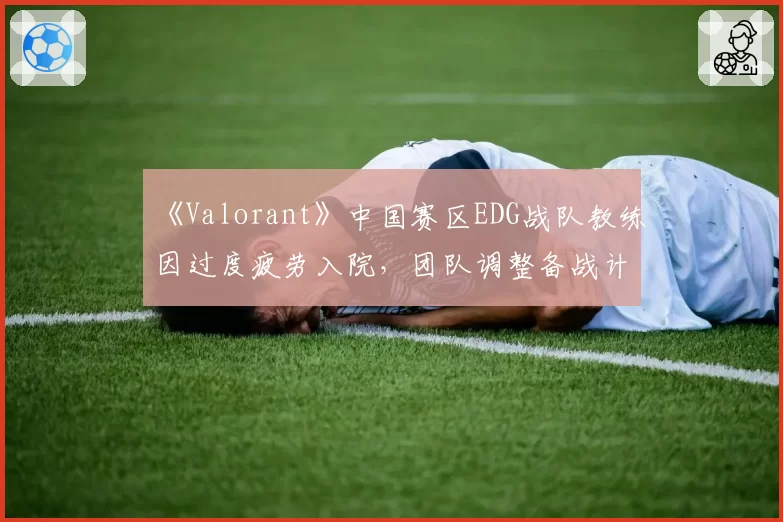 《Valorant》中国赛区EDG战队教练因过度疲劳入院,团队调整备战计划