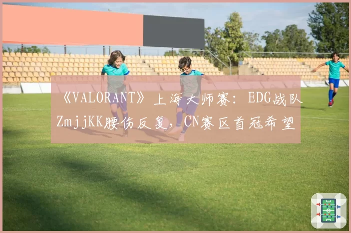 《VALORANT》上海大师赛：EDG战队ZmjjKK腰伤反复，CN赛区首冠希望蒙上阴影