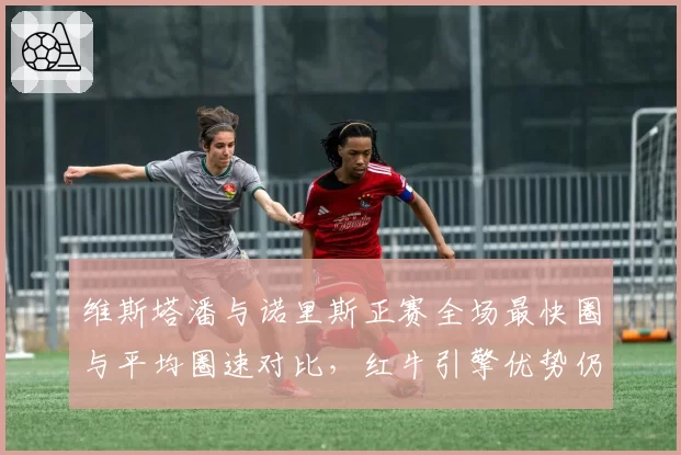 维斯塔潘与诺里斯正赛全场最快圈与平均圈速对比，红牛引擎优势仍在扩大