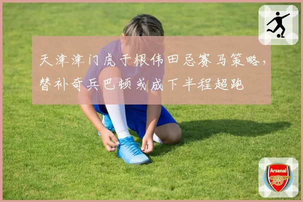 天津津门虎于根伟田忌赛马策略，替补奇兵巴顿或成下半程超跑