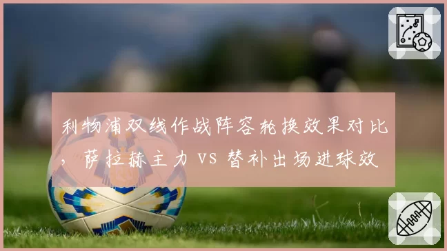 利物浦双线作战阵容轮换效果对比，萨拉赫主力 vs 替补出场进球效率差异