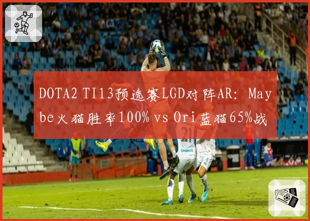 DOTA2 TI13预选赛LGD对阵AR：Maybe火猫胜率100% vs Ori蓝猫65%战术博弈