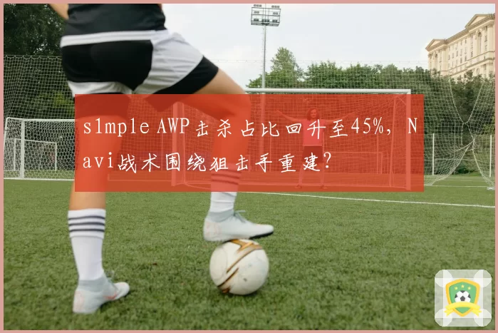 s1mple AWP击杀占比回升至45%,Navi战术围绕狙击手重建?
