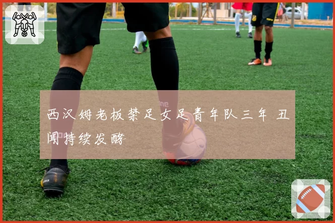 西汉姆老板禁足女足青年队三年 丑闻持续发酵