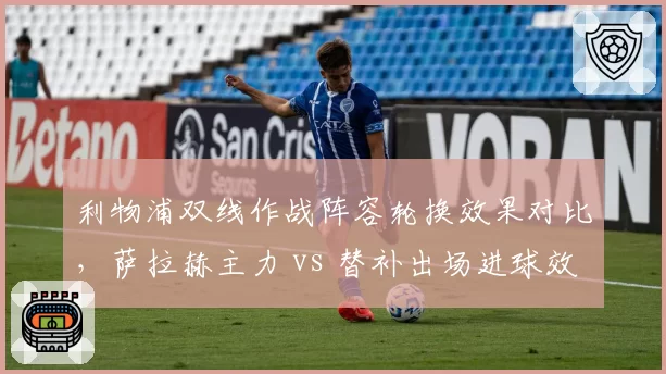 利物浦双线作战阵容轮换效果对比，萨拉赫主力 vs 替补出场进球效率差异