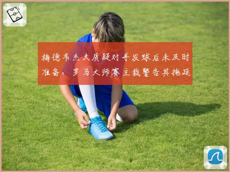 梅德韦杰夫质疑对手发球后未及时准备，罗马大师赛主裁警告其拖延时间