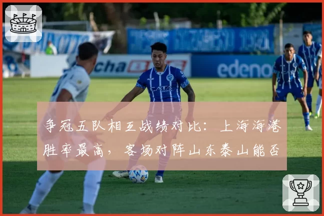 争冠五队相互战绩对比：上海海港胜率最高，客场对阵山东泰山能否延续？