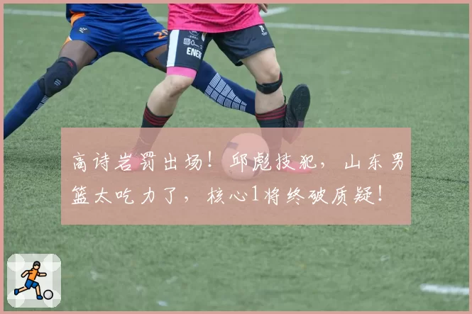 高诗岩罚出场!邱彪技犯,山东男篮太吃力了,核心1将终破质疑!