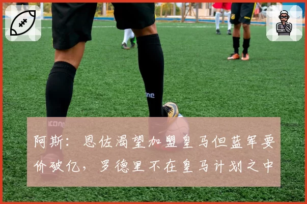 阿斯:恩佐渴望加盟皇马但蓝军要价破亿,罗德里不在皇马计划之中