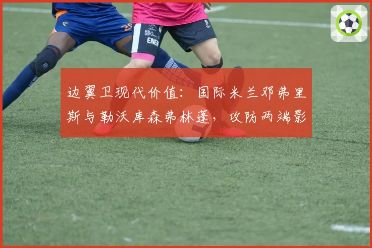 边翼卫现代价值：国际米兰邓弗里斯与勒沃库森弗林蓬，攻防两端影响力数据对比