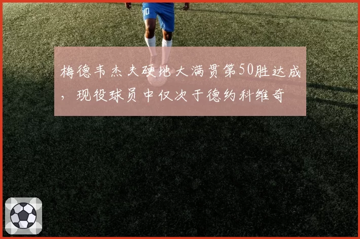 梅德韦杰夫硬地大满贯第50胜达成,现役球员中仅次于德约科维奇