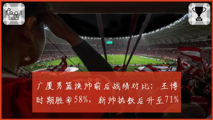 广厦男篮换帅前后战绩对比：王博时期胜率58%，新帅执教后升至71%
