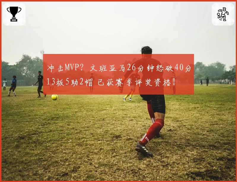 冲击MVP？文班亚马26分钟怒砍40分13板5助2帽 已获赛季评奖资格！