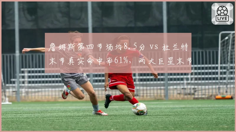 詹姆斯第四节场均8.5分 vs 杜兰特末节真实命中率61%,两大巨星末节统治力数据解析