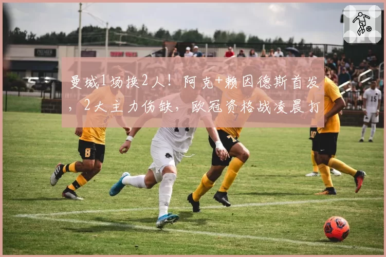曼城1场换2人！阿克+赖因德斯首发，2大主力伤缺，欧冠资格战凌晨打响