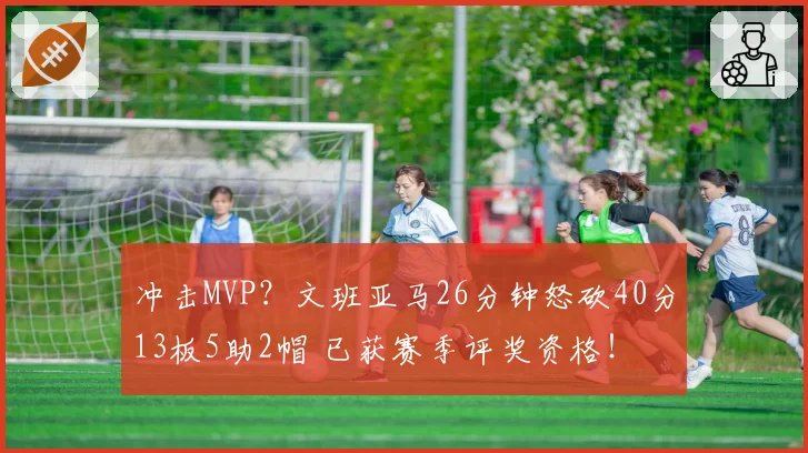 冲击MVP？文班亚马26分钟怒砍40分13板5助2帽 已获赛季评奖资格！